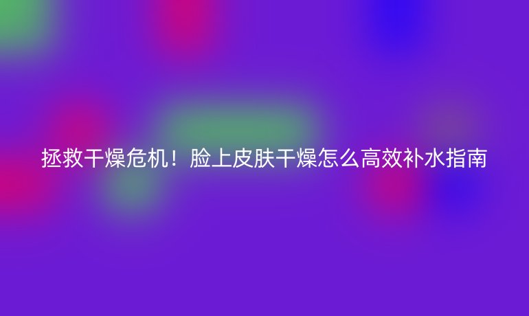 拯救干燥危機(jī)！臉上皮膚干燥怎么高效補(bǔ)水指南