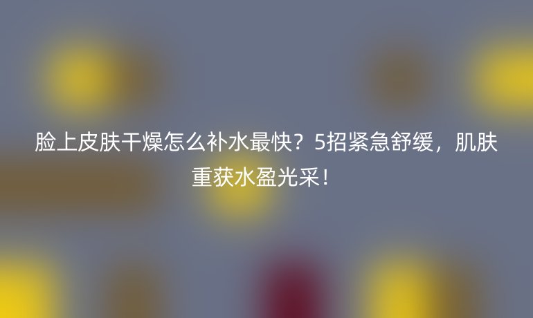 臉上皮膚干燥怎么補(bǔ)水最快?5招緊急舒緩,肌膚重獲水盈光采!