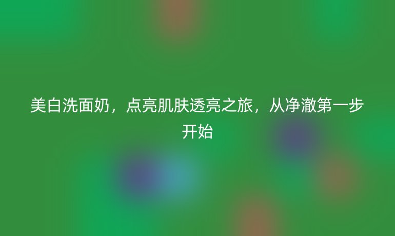 美白洗面奶,點亮肌膚透亮之旅,從凈澈第一步開始