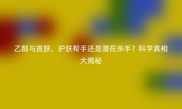 乙醇與皮膚,護膚幫手還是潛在殺手?科學真相大揭秘