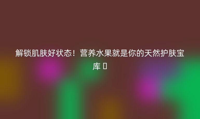 解鎖肌膚好狀態(tài)!營養(yǎng)水果就是你的天然護膚寶庫 ??