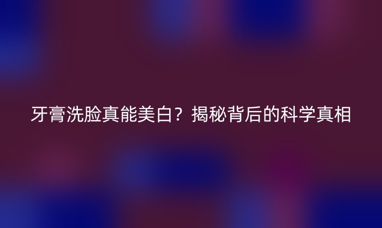 牙膏洗臉真能美白?揭秘背后的科學(xué)真相
