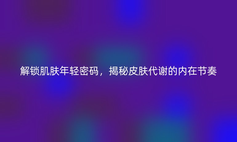 解鎖肌膚年輕密碼，揭秘皮膚代謝的內(nèi)在節(jié)奏