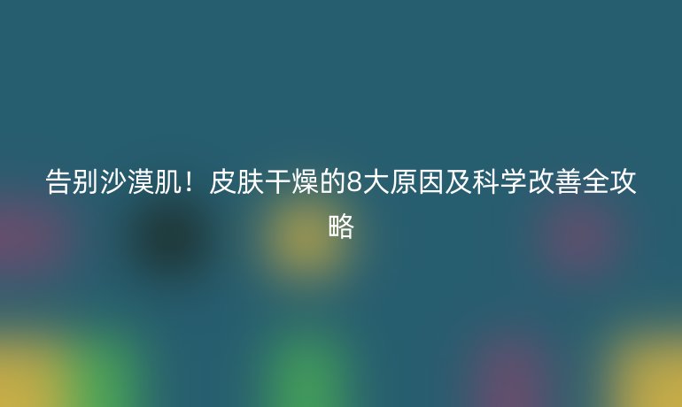 告別沙漠??!皮膚干燥的8大原因及科學改善全攻略