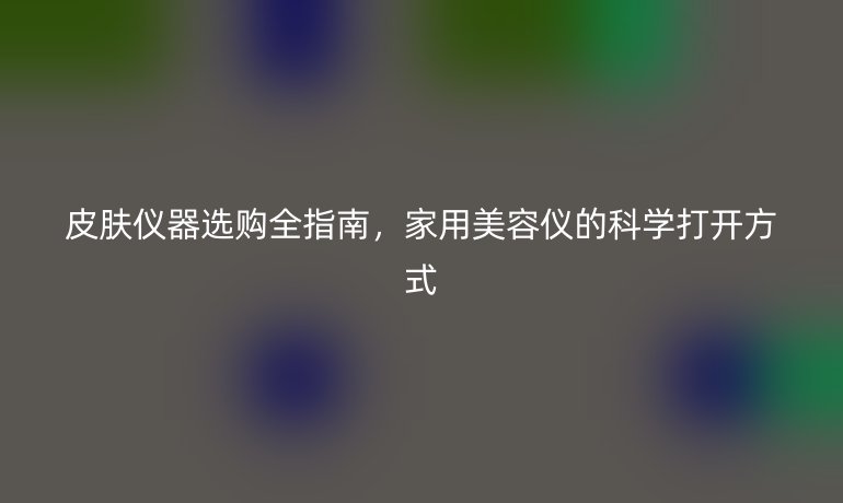 皮膚儀器選購(gòu)全指南,家用美容儀的科學(xué)打開(kāi)方式