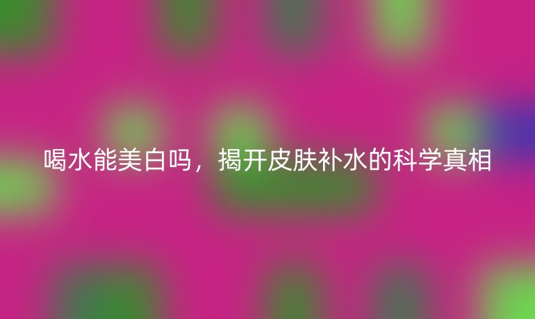 喝水能美白嗎，揭開皮膚補(bǔ)水的科學(xué)真相