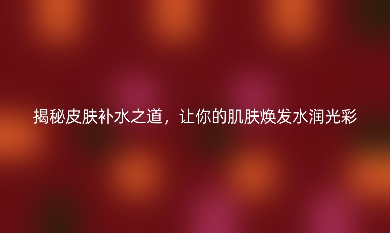 揭秘皮膚補水之道，讓你的肌膚煥發(fā)水潤光彩
