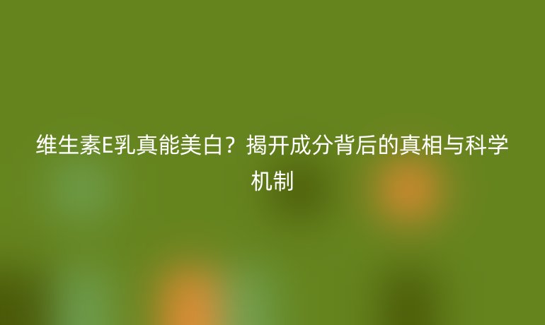 維生素E乳真能美白?揭開成分背后的真相與科學(xué)機(jī)制