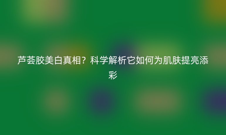蘆薈膠美白真相？科學(xué)解析它如何為肌膚提亮添彩