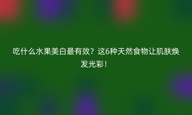 吃什么水果美白最有效?這6種天然食物讓肌膚煥發(fā)光彩!