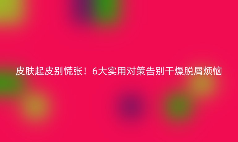 皮膚起皮別慌張！6大實(shí)用對(duì)策告別干燥脫屑煩惱