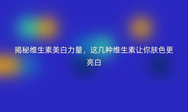 揭秘維生素美白力量，這幾種維生素讓你膚色更亮白