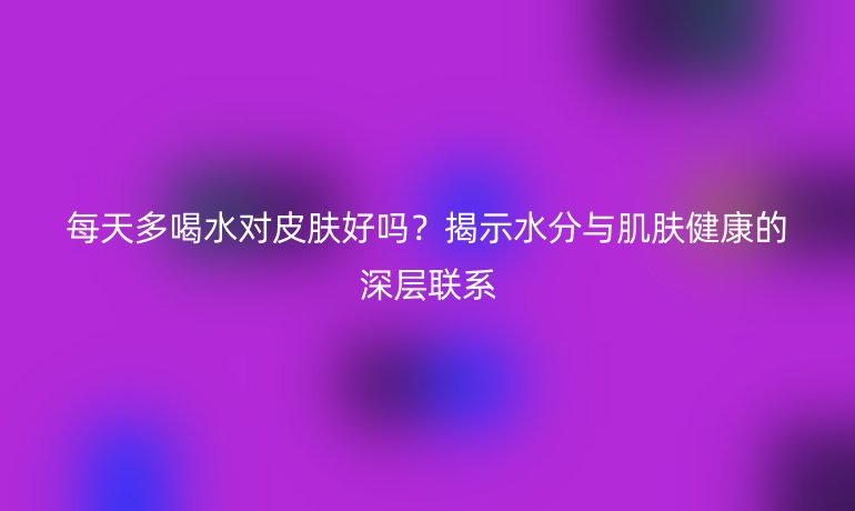 每天多喝水對(duì)皮膚好嗎?揭示水分與肌膚健康的深層聯(lián)系