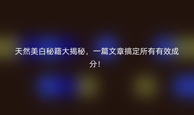 天然美白秘籍大揭秘，一篇文章搞定所有有效成分！