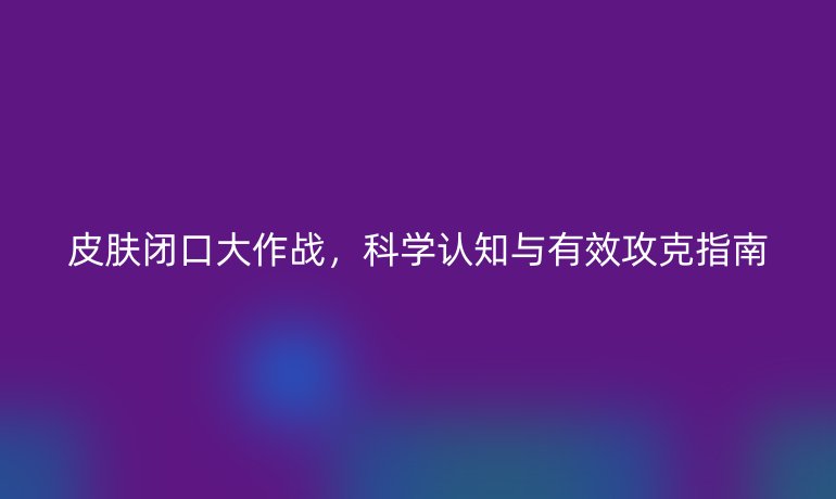 皮膚閉口大作戰(zhàn),科學(xué)認(rèn)知與有效攻克指南