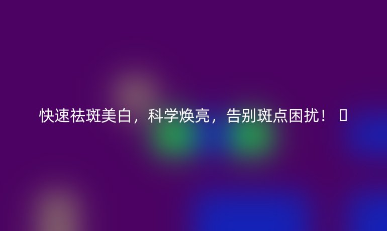 快速祛斑美白，科學(xué)煥亮，告別斑點困擾！ ??