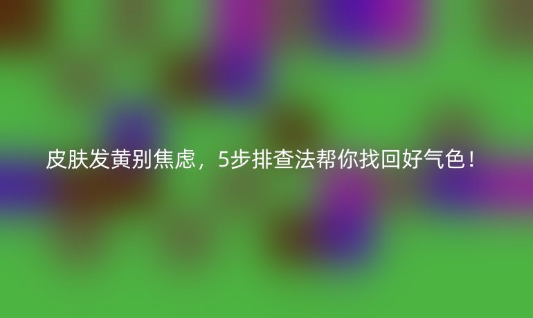 皮膚發(fā)黃別焦慮，5步排查法幫你找回好氣色！