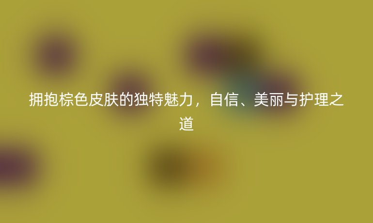 擁抱棕色皮膚的獨(dú)特魅力，自信、美麗與護(hù)理之道