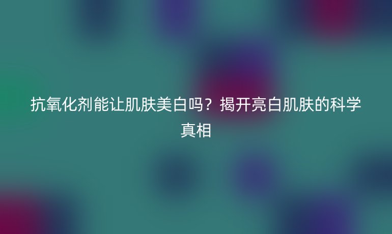 抗氧化劑能讓肌膚美白嗎？揭開亮白肌膚的科學(xué)真相
