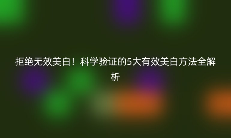 拒絕無效美白！科學驗證的5大有效美白方法全解析