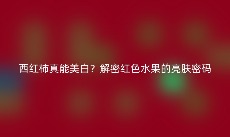 西紅柿真能美白？解密紅色水果的亮膚密碼