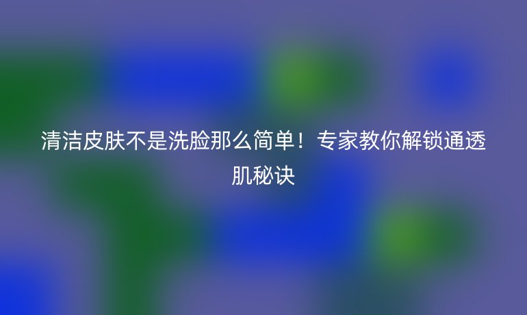 清潔皮膚不是洗臉那么簡單！專家教你解鎖通透肌秘訣