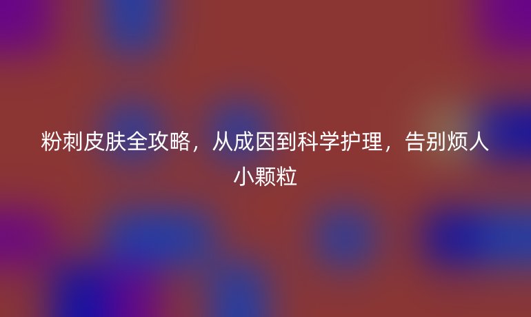 粉刺皮膚全攻略，從成因到科學(xué)護(hù)理，告別煩人小顆粒
