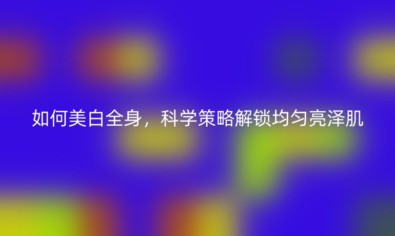 如何美白全身，科學(xué)策略解鎖均勻亮澤肌