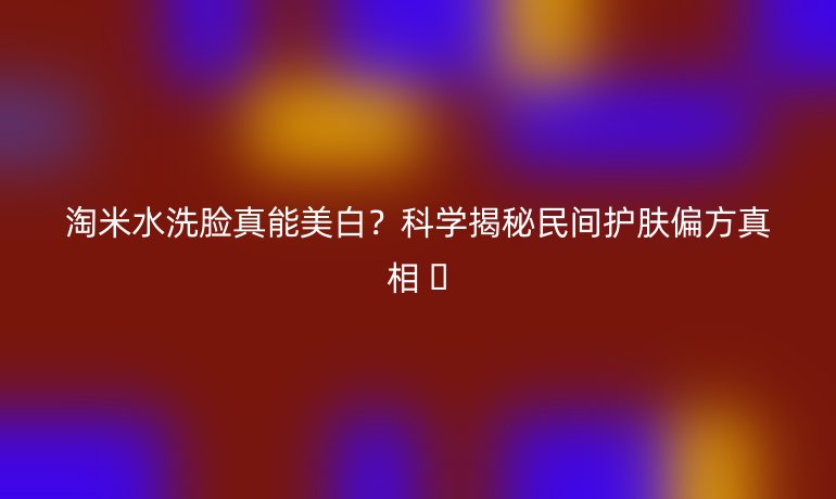 淘米水洗臉真能美白？科學(xué)揭秘民間護(hù)膚偏方真相 ?