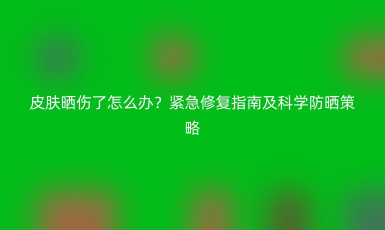 皮膚曬傷了怎么辦?緊急修復(fù)指南及科學(xué)防曬策略
