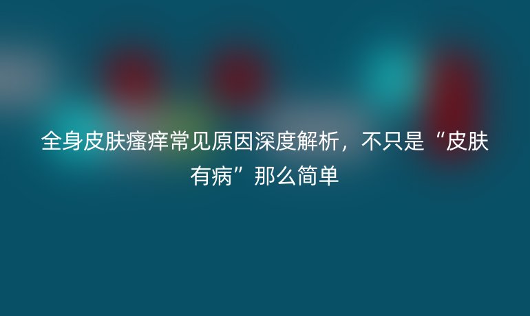 全身皮膚瘙癢常見原因深度解析,不只是“皮膚有病”那么簡單