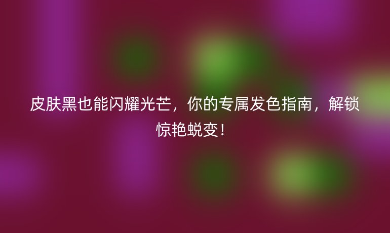 皮膚黑也能閃耀光芒，你的專屬發(fā)色指南，解鎖驚艷蛻變！