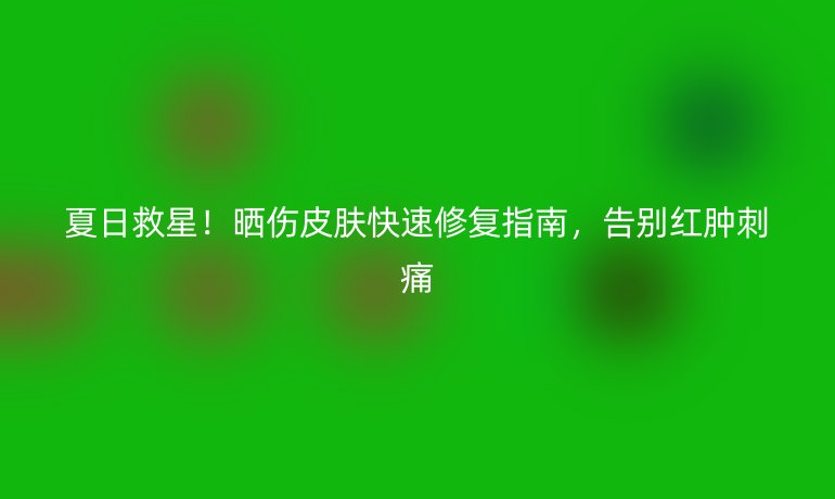 夏日救星！曬傷皮膚快速修復(fù)指南，告別紅腫刺痛