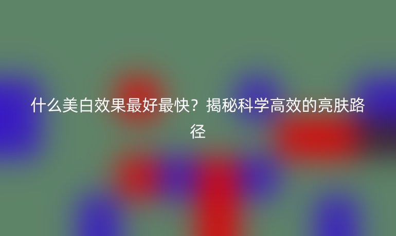 什么美白效果最好最快？揭秘科學(xué)高效的亮膚路徑
