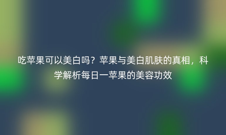 吃蘋果可以美白嗎?蘋果與美白肌膚的真相,科學(xué)解析每日一蘋果的美容功效