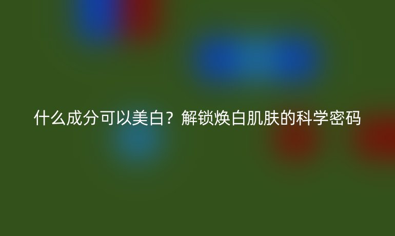 什么成分可以美白?解鎖煥白肌膚的科學密碼