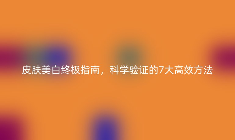 皮膚美白終極指南，科學(xué)驗證的7大高效方法