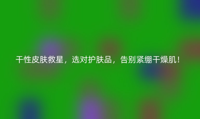 干性皮膚救星,選對護膚品,告別緊繃干燥肌!