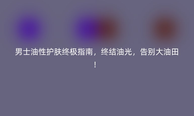 男士油性護膚終極指南，終結油光，告別大油田！