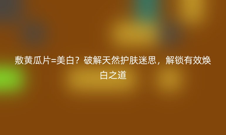 敷黃瓜片=美白?破解天然護(hù)膚迷思,解鎖有效煥白之道