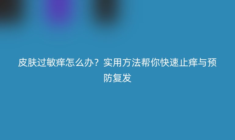 皮膚過敏癢怎么辦？實用方法幫你快速止癢與預(yù)防復(fù)發(fā)