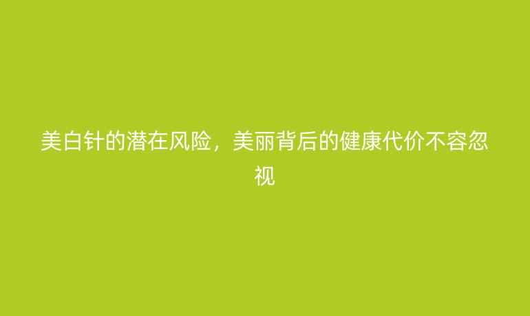 美白針的潛在風(fēng)險(xiǎn),美麗背后的健康代價(jià)不容忽視