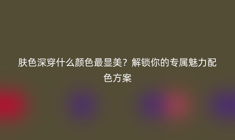 膚色深穿什么顏色最顯美?解鎖你的專屬魅力配色方案