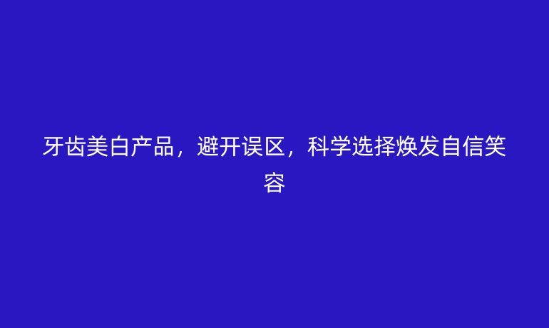 牙齒美白產(chǎn)品，避開誤區(qū)，科學(xué)選擇煥發(fā)自信笑容