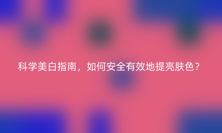 科學美白指南,如何安全有效地提亮膚色?