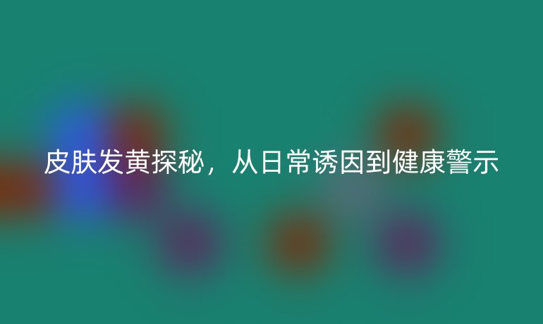 皮膚發(fā)黃探秘，從日常誘因到健康警示