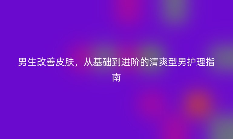 男生改善皮膚,從基礎到進階的清爽型男護理指南