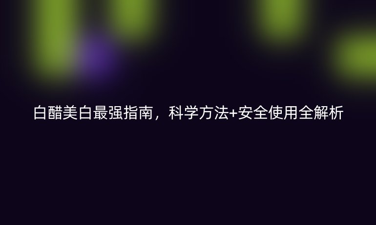 白醋美白最強(qiáng)指南，科學(xué)方法+安全使用全解析