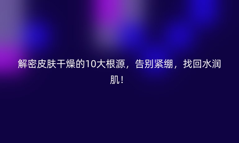 解密皮膚干燥的10大根源,告別緊繃,找回水潤??!