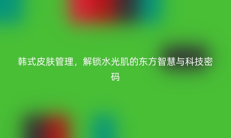 韓式皮膚管理，解鎖水光肌的東方智慧與科技密碼
